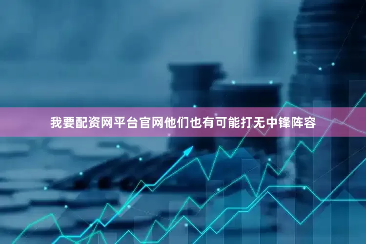我要配资网平台官网他们也有可能打无中锋阵容