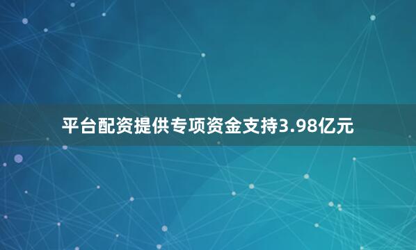 平台配资提供专项资金支持3.98亿元
