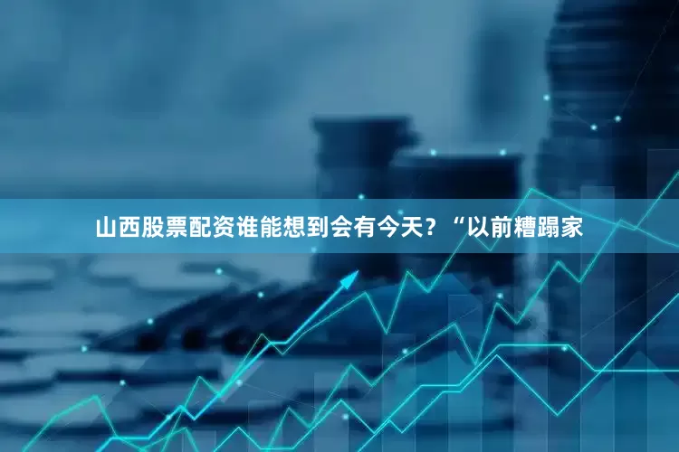 山西股票配资谁能想到会有今天？“以前糟蹋家