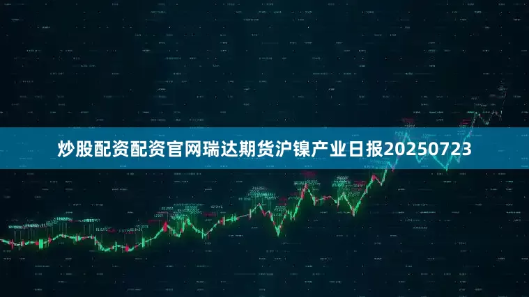 炒股配资配资官网瑞达期货沪镍产业日报20250723