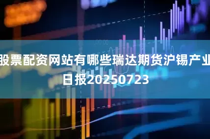 股票配资网站有哪些瑞达期货沪锡产业日报20250723
