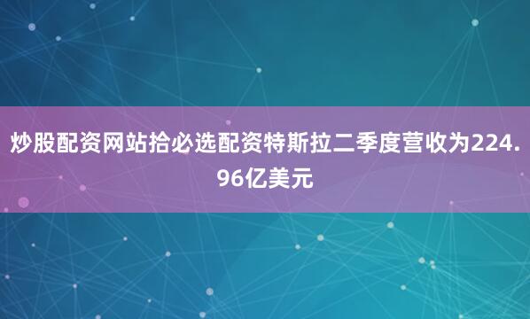 炒股配资网站拾必选配资特斯拉二季度营收为224.96亿美元