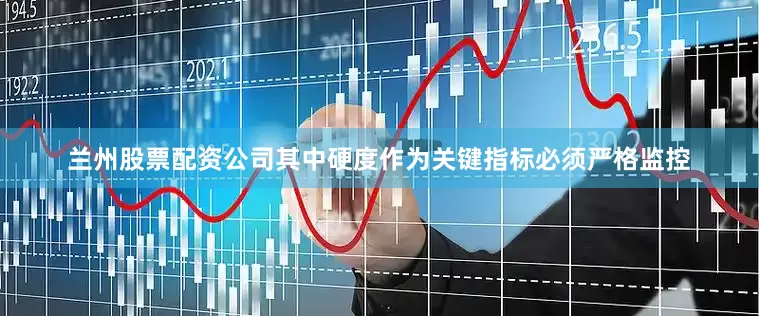 兰州股票配资公司其中硬度作为关键指标必须严格监控