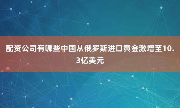 配资公司有哪些中国从俄罗斯进口黄金激增至10.3亿美元