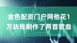 金色配资门户网他花1万块钱制作了两首歌曲